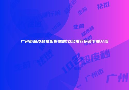 广州市超皮秒祛斑医生前10名排行榜及专业介绍