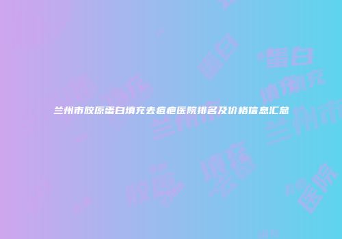 兰州市胶原蛋白填充去痘疤医院排名及价格信息汇总