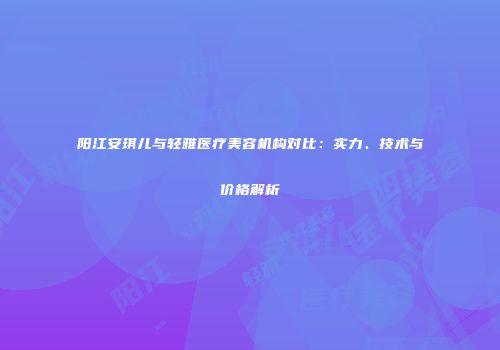 阳江安琪儿与轻雅医疗美容机构对比：实力、技术与价格解析