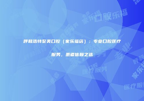 呼和浩特至美口腔（家乐福店）：专业口腔医疗服务，患者信赖之选