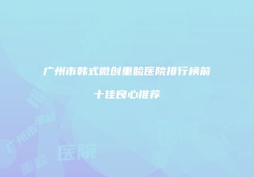 广州市韩式微创重睑医院排行榜前十佳良心推荐