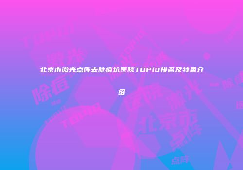 北京市激光点阵去除痘坑医院TOP10排名及特色介绍