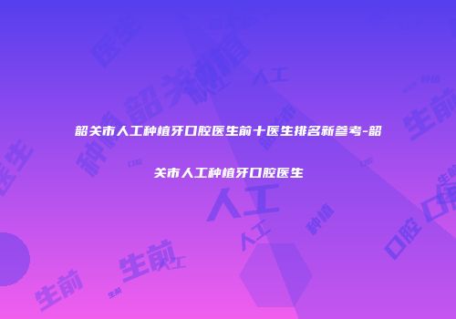 韶关市人工种植牙口腔医生前十医生排名新参考-韶关市人工种植牙口腔医生