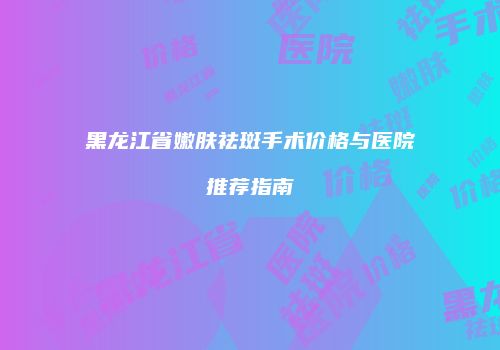 黑龙江省嫩肤祛斑手术价格与医院推荐指南