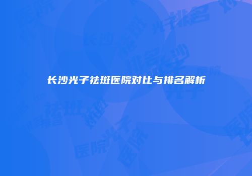 长沙光子祛斑医院对比与排名解析