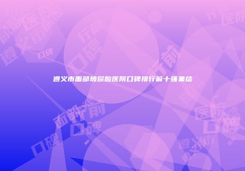 遵义市面部玻尿酸医院口碑排行前十强集结