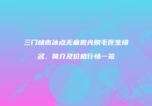 三门峡市冰点无痛激光脱毛医生排名、简介及价格行情一览