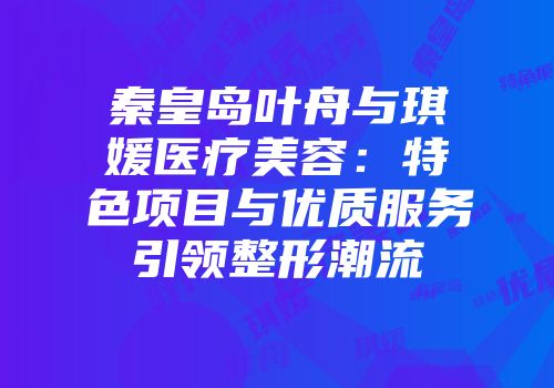 秦皇岛叶舟与琪媛医疗美容：特色项目与优质服务引领整形潮流