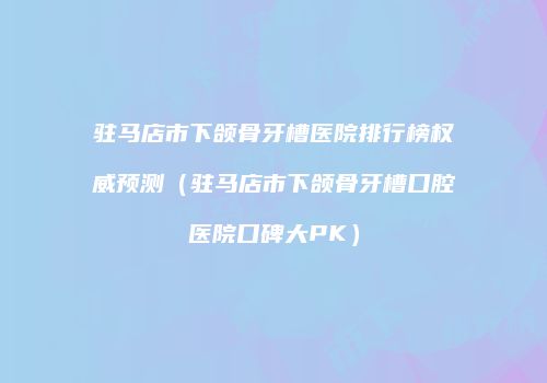 驻马店市下颌骨牙槽医院排行榜权威预测（驻马店市下颌骨牙槽口腔医院口碑大PK）