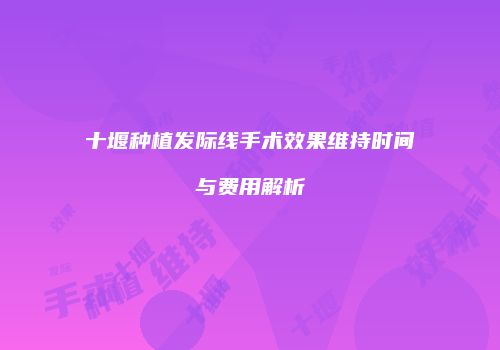 十堰种植发际线手术效果维持时间与费用解析