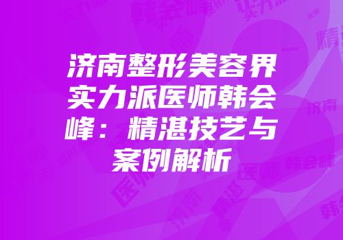 济南整形美容界实力派医师韩会峰：精湛技艺与案例解析