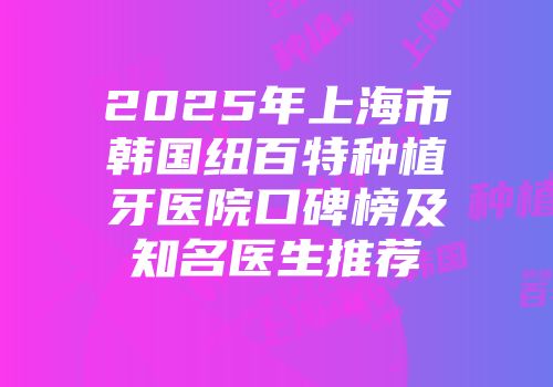 2025年上海市韩国纽百特种植牙医院口碑榜及知名医生推荐
