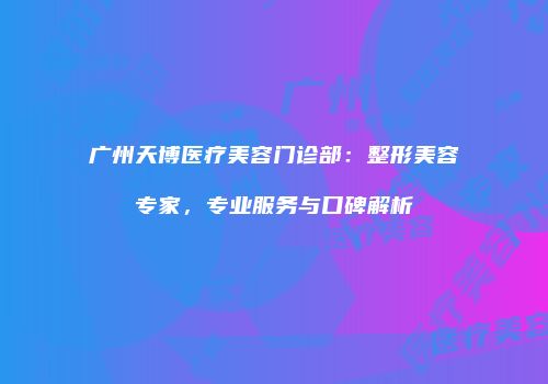 广州天博医疗美容门诊部：整形美容专家，专业服务与口碑解析