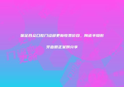保定合众口腔门诊部更新收费价目，陶瓷半隐形牙齿矫正案例分享