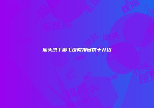 汕头脱手脚毛医院排名前十介绍