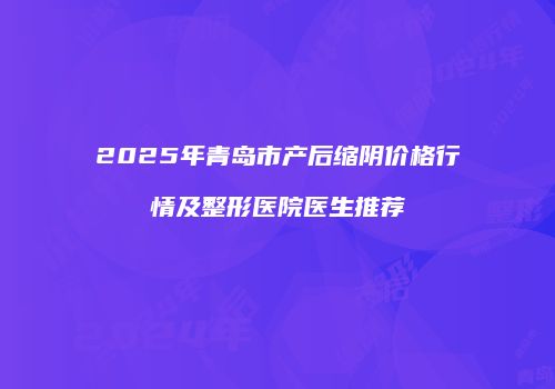 2025年青岛市产后缩阴价格行情及整形医院医生推荐