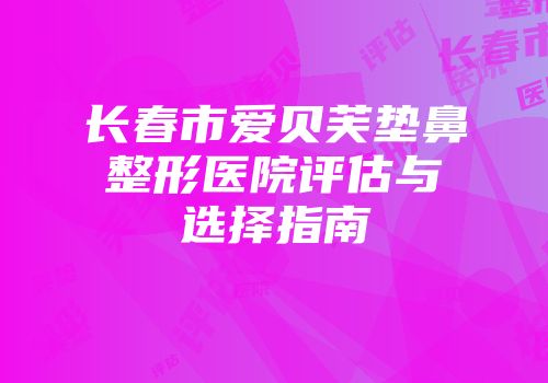 长春市爱贝芙垫鼻整形医院评估与选择指南