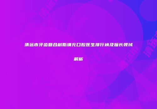 清远市牙齿复合树脂填充口腔医生排行榜及擅长领域解析