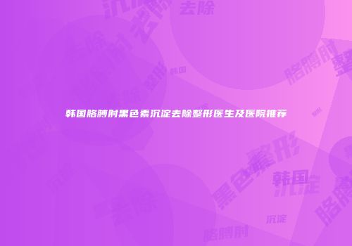 韩国胳膊肘黑色素沉淀去除整形医生及医院推荐