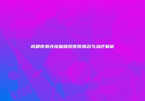 成都市激光祛咖啡斑医院排名与治疗解析