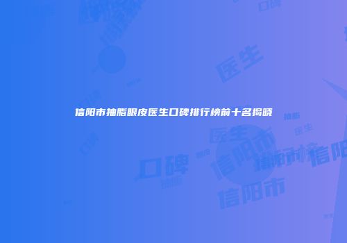 信阳市抽脂眼皮医生口碑排行榜前十名揭晓
