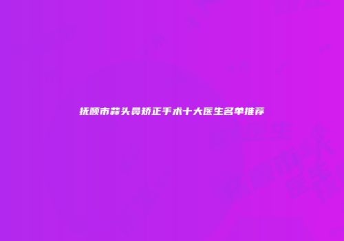 抚顺市蒜头鼻矫正手术十大医生名单推荐