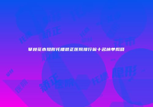 攀枝花市隐形托槽矫正医院排行前十名榜单揭晓