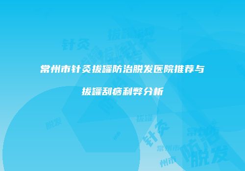 常州市针灸拔罐防治脱发医院推荐与拔罐刮痧利弊分析