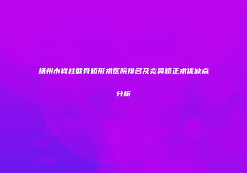 扬州市脊柱截骨矫形术医院排名及宽鼻矫正术优缺点分析