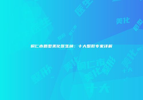 铜仁市唇型美化医生榜：十大整形专家详解