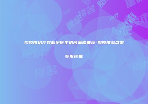铜陵市治疗婴胎记医生排名重磅推荐-铜陵市林庭贤整形医生