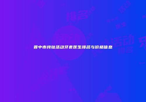晋中市纯钛活动牙套医生排名与价格信息