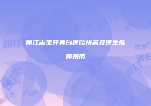 丽江市黑牙美白医院排名及医生推荐指南