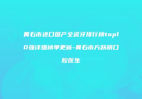 黄石市进口国产全瓷牙排行榜top10强详细榜单更新-黄石市方跃明口腔医生
