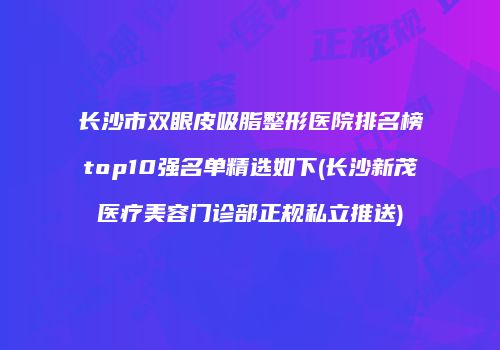 长沙市双眼皮吸脂整形医院排名榜top10强名单精选如下(长沙新茂医疗美容门诊部正规私立推送)