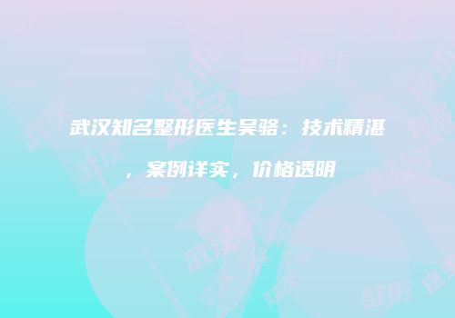 武汉知名整形医生吴骆：技术精湛，案例详实，价格透明
