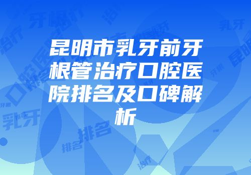 昆明市乳牙前牙根管治疗口腔医院排名及口碑解析