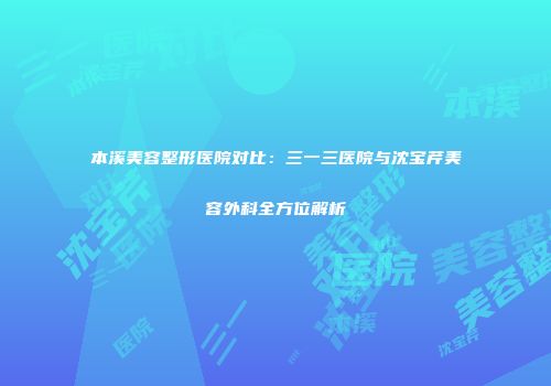 本溪美容整形医院对比：三一三医院与沈宝芹美容外科全方位解析