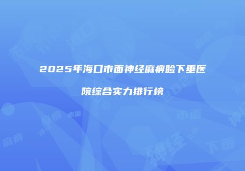 2025年海口市面神经麻痹睑下垂医院综合实力排行榜