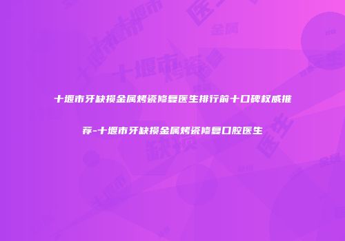 十堰市牙缺损金属烤瓷修复医生排行前十口碑权威推荐-十堰市牙缺损金属烤瓷修复口腔医生