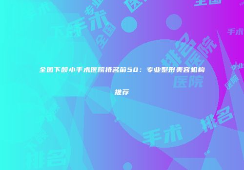 全国下颌小手术医院排名前50：专业整形美容机构推荐