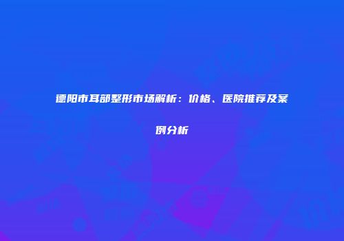 德阳市耳部整形市场解析：价格、医院推荐及案例分析