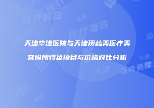 天津华津医院与天津瑷蕊美医疗美容诊所特色项目与价格对比分析