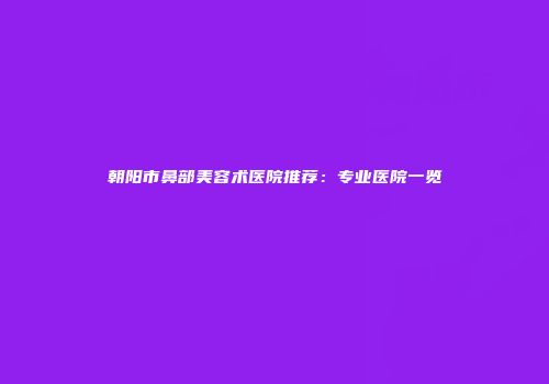 朝阳市鼻部美容术医院推荐：专业医院一览