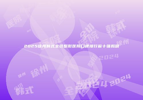 2025徐州韩式全切整形医院口碑排行前十强揭晓