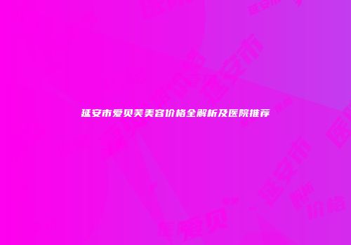 延安市爱贝芙美容价格全解析及医院推荐