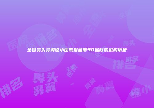 全国鼻头鼻翼缩小医院排名前50名权威机构解析