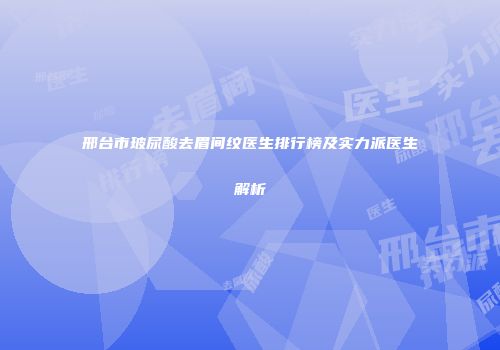 邢台市玻尿酸去眉间纹医生排行榜及实力派医生解析