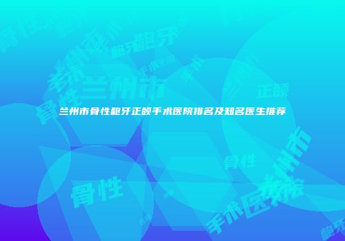 兰州市骨性龅牙正颌手术医院排名及知名医生推荐