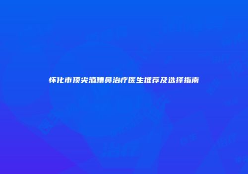 怀化市顶尖酒糟鼻治疗医生推荐及选择指南